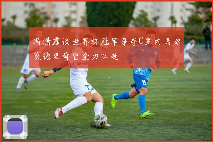 冯潇霆谈世界杯冠军争夺C罗内马尔莫德里奇皆全力以赴